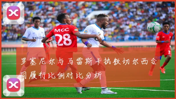 罗塞尼尔与马雷斯卡执教切尔西合同履行比例对比分析