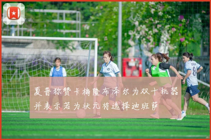 夏普称赞卡梅隆布泽尔为双十机器并表示若为状元将选择迪班萨
