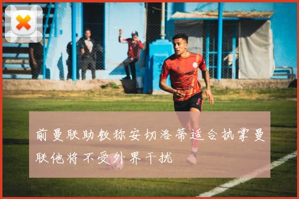 前曼联助教称安切洛蒂适合执掌曼联他将不受外界干扰