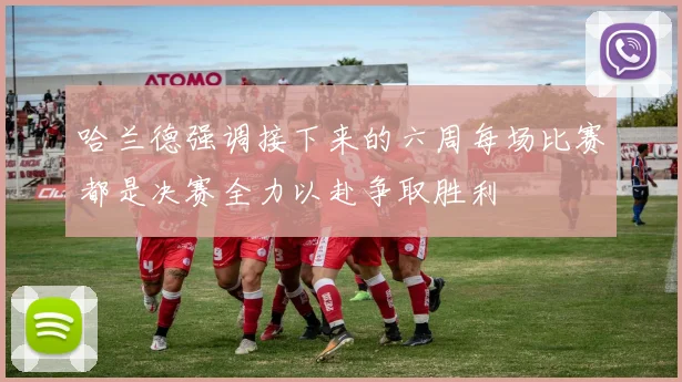 哈兰德强调接下来的六周每场比赛都是决赛全力以赴争取胜利