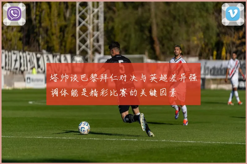 塔帅谈巴黎拜仁对决与英超差异强调体能是精彩比赛的关键因素