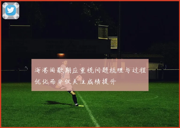 海港间歇期应重视问题梳理与过程优化而非仅关注成绩提升