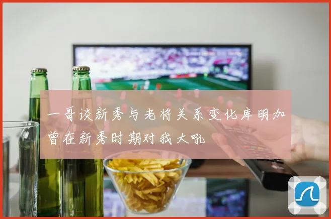 一哥谈新秀与老将关系变化库明加曾在新秀时期对我大吼
