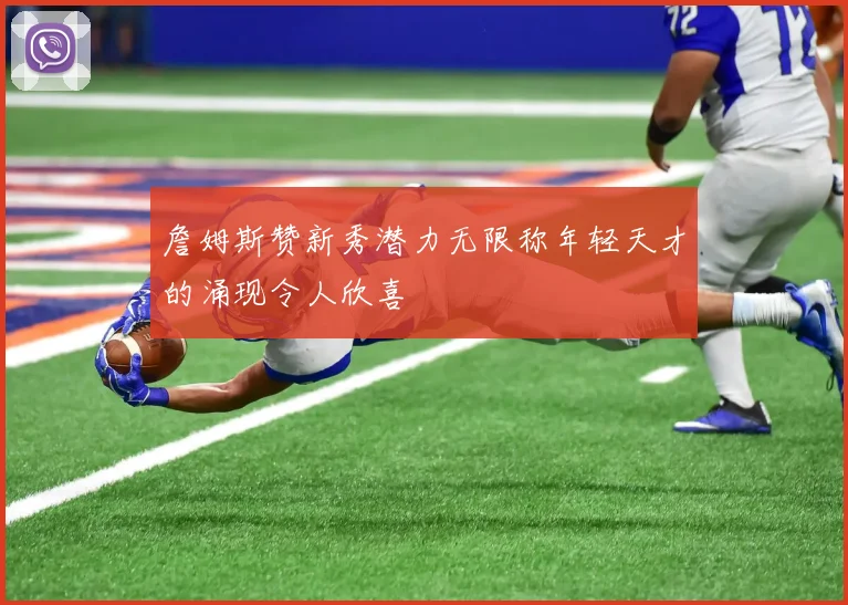詹姆斯赞新秀潜力无限称年轻天才的涌现令人欣喜