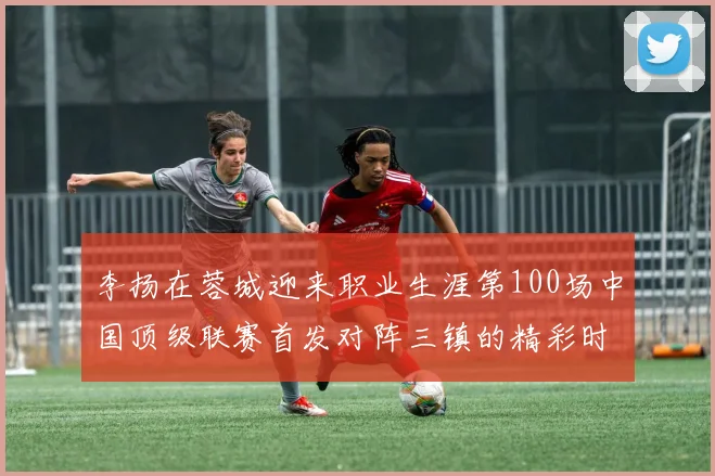 李扬在蓉城迎来职业生涯第100场中国顶级联赛首发对阵三镇的精彩时刻