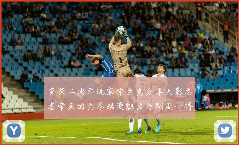 资深二次元玩家索兰克分享火影忍者带来的无尽动漫魅力与刷剧心得