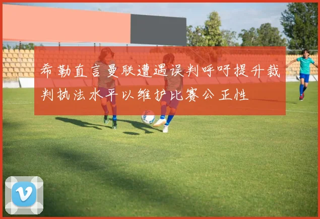 希勒直言曼联遭遇误判呼吁提升裁判执法水平以维护比赛公正性