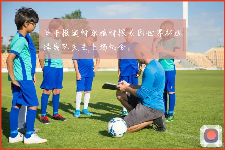 马卡报道特尔施特根或因世界杯选择离队失去上场机会