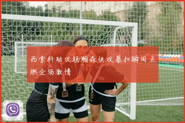西索科助攻杨瀚森快攻暴扣瞬间点燃全场激情