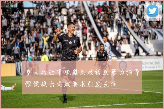 皇马对西甲联盟反歧视反暴力指导预案提出无效要求引发关注